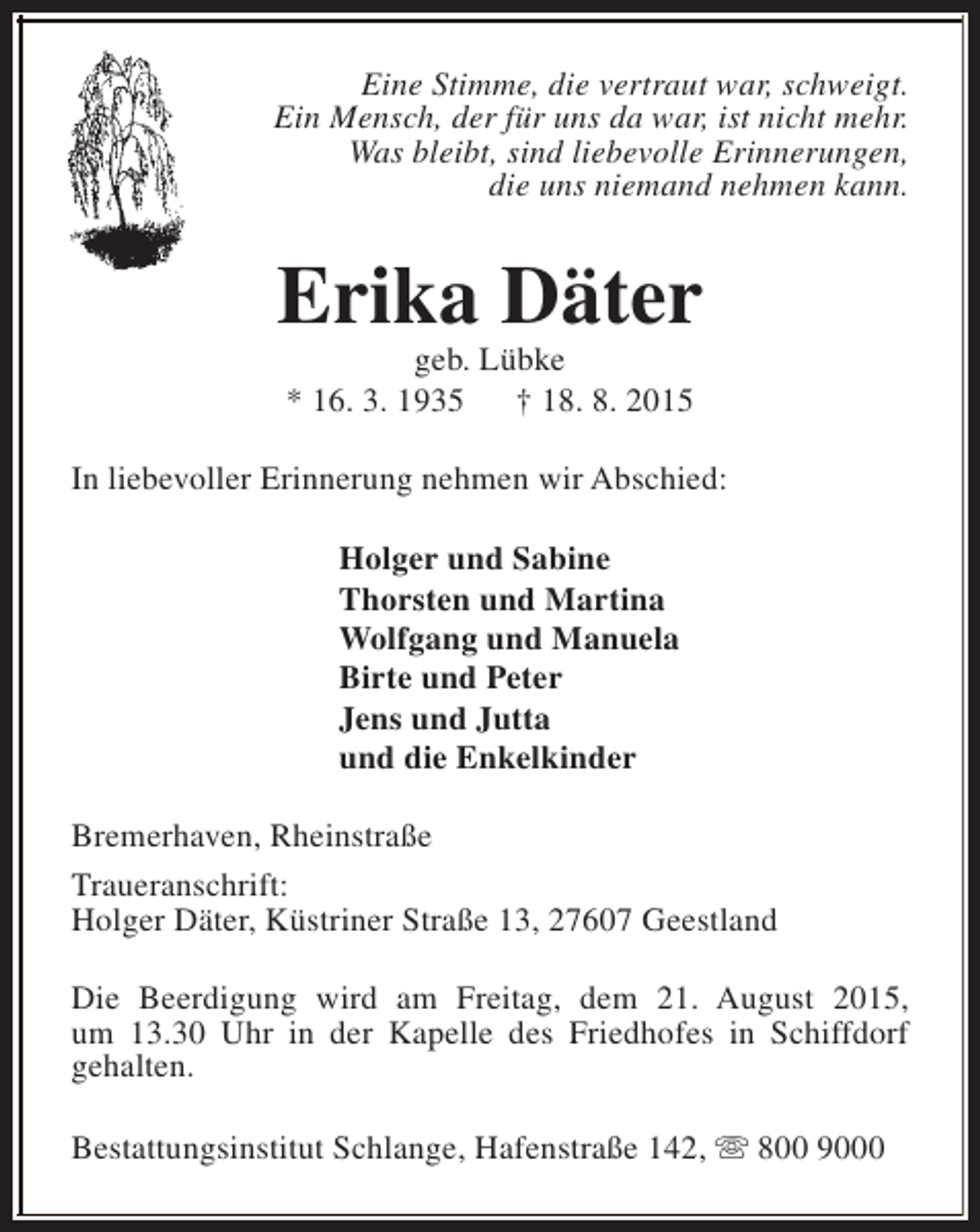 <p>Eine Stimme, die vertraut war, schweigt.<br />Ein Mensch, der für uns da war, ist nicht mehr.<br />Was bleibt, sind liebevolle Erinnerungen,<br />die uns niemand nehmen kann.</p><p>Erika Däter<br />geb. Lübke<br />* 16. 3. 1935<br />† 18. 8. 2015</p><p>In liebevoller Erinnerung nehmen wir Abschied:<br />Holger und Sabine<br />Thorsten und Martina<br />Wolfgang und Manuela<br />Birte und Peter<br />Jens und Jutta<br />und die Enkelkinder<br />Bremerhaven, Rheinstraße<br />Traueranschrift:<br />Holger Däter, Küstriner Straße 13, 27607 Geestland<br />Die Beerdigung wird am Freitag, dem 21. August 2015,<br />um 13.30 Uhr in der Kapelle des Friedhofes in Schiffdorf<br />gehalten.<br />Bestattungsinstitut Schlange, Hafenstraße 142, s 800 9000</p>