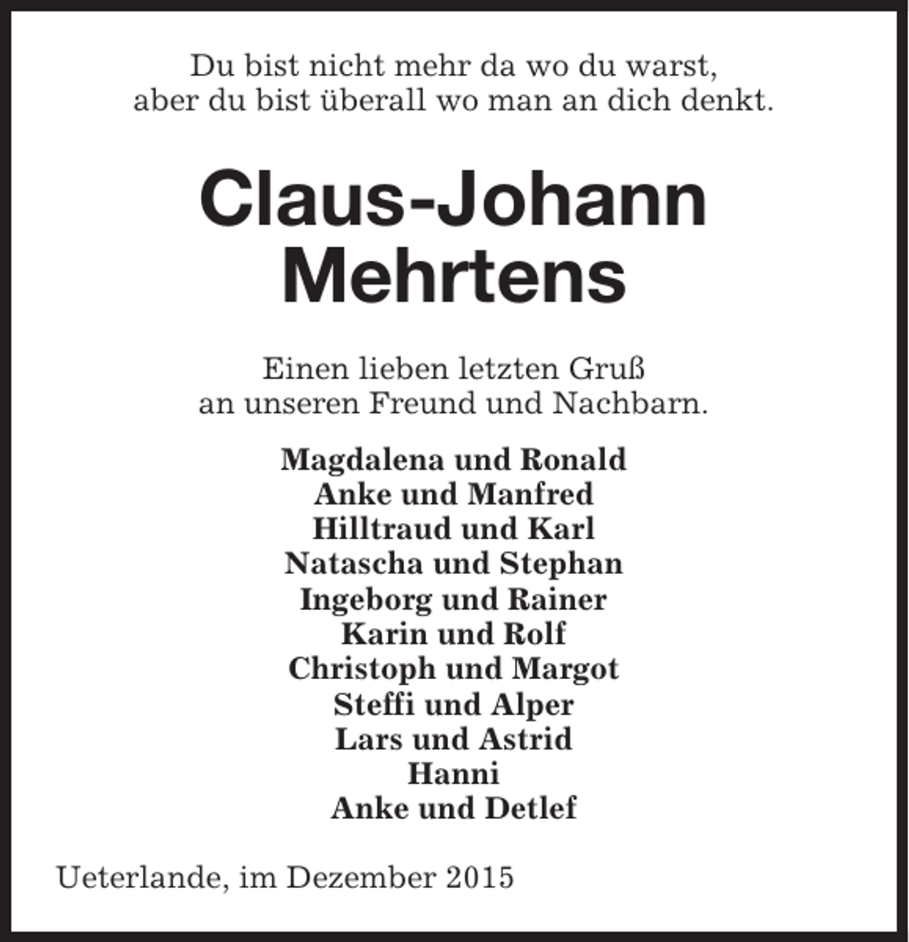 <p>Du bist nicht mehr da wo du warst,<br />aber du bist überall wo man an dich denkt.</p><p>Claus-Johann<br />Mehrtens<br />Einen lieben letzten Gruß<br />an unseren Freund und Nachbarn.<br />Magdalena und Ronald<br />Anke und Manfred<br />Hilltraud und Karl<br />Natascha und Stephan<br />Ingeborg und Rainer<br />Karin und Rolf<br />Christoph und Margot<br />Steffi und Alper<br />Lars und Astrid<br />Hanni<br />Anke und Detlef<br />Ueterlande, im Dezember 2015</p>