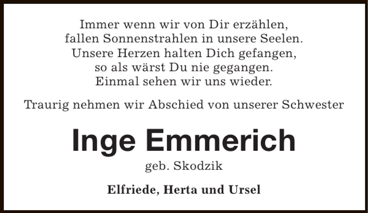 <p>Immer wenn wir von Dir erzählen,<br />fallen Sonnenstrahlen in unsere Seelen.<br />Unsere Herzen halten Dich gefangen,<br />so als wärst Du nie gegangen.<br />Einmal sehen wir uns wieder.<br />Traurig nehmen wir Abschied von unserer Schwester</p><p>Inge Emmerich<br />geb. Skodzik</p><p>Elfriede, Herta und Ursel</p>