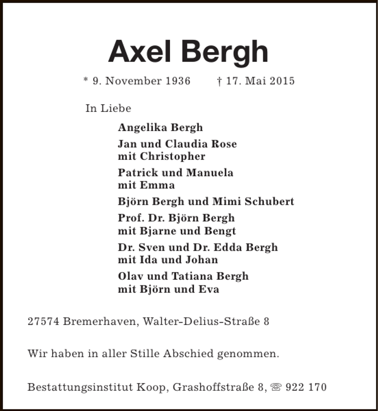 <p>Axel Bergh<br />* 9. November 1936</p><p>† 17. Mai 2015</p><p>In Liebe<br />Angelika Bergh<br />Jan und Claudia Rose<br />mit Christopher<br />Patrick und Manuela<br />mit Emma<br />Björn Bergh und Mimi Schubert<br />Prof. Dr. Björn Bergh<br />mit Bjarne und Bengt<br />Dr. Sven und Dr. Edda Bergh<br />mit Ida und Johan<br />Olav und Tatiana Bergh<br />mit Björn und Eva<br />27574 Bremerhaven, Walter-Delius-Straße 8<br />Wir haben in aller Stille Abschied genommen.<br />Bestattungsinstitut Koop, Grashoffstraße 8, s 922 170</p>