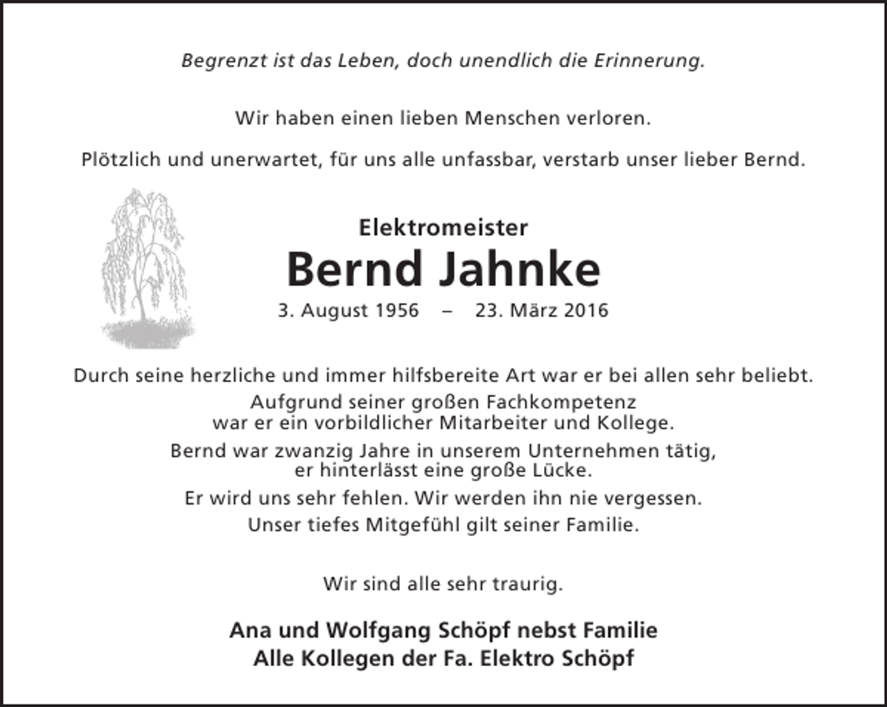 <p>Begrenzt ist das Leben, doch unendlich die Erinnerung.<br />Wir haben einen lieben Menschen verloren.<br />Plötzlich und unerwartet, für uns alle unfassbar, verstarb unser lieber Bernd.</p><p>Elektromeister</p><p>Bernd Jahnke</p><p>3. August 1956</p><p>–</p><p>23. März 2016</p><p>Durch seine herzliche und immer hilfsbereite Art war er bei allen sehr beliebt.<br />Aufgrund seiner großen Fachkompetenz<br />war er ein vorbildlicher Mitarbeiter und Kollege.<br />Bernd war zwanzig Jahre in unserem Unternehmen tätig,<br />er hinterlässt eine große Lücke.<br />Er wird uns sehr fehlen. Wir werden ihn nie vergessen.<br />Unser tiefes Mitgefühl gilt seiner Familie.<br />Wir sind alle sehr traurig.</p><p>Ana und Wolfgang Schöpf nebst Familie<br />Alle Kollegen der Fa. Elektro Schöpf</p>