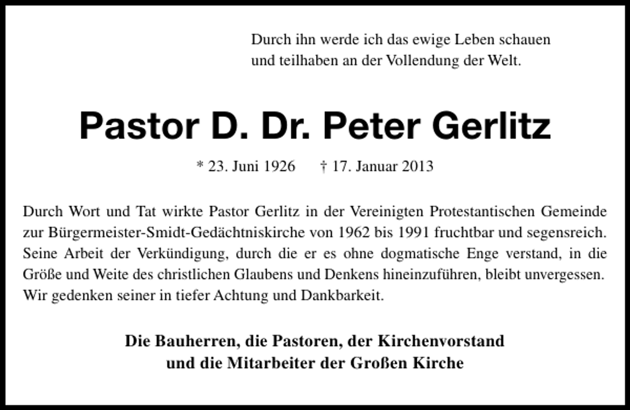 <p>Durch ihn werde ich das ewige Leben schauen<br />und teilhaben an der Vollendung der Welt.</p><p>Pastor D. Dr. Peter Gerlitz<br />* 23. Juni 1926</p><p>† 17. Januar 2013</p><p>Durch Wort und Tat wirkte Pastor Gerlitz in der Vereinigten Protestantischen Gemeinde<br />zur Bürgermeister-Smidt-Gedächtniskirche von 1962 bis 1991 fruchtbar und segensreich.<br />Seine Arbeit der Verkündigung, durch die er es ohne dogmatische Enge verstand, in die<br />Größe und Weite des christlichen Glaubens und Denkens hineinzuführen, bleibt unvergessen.<br />Wir gedenken seiner in tiefer Achtung und Dankbarkeit.</p><p>Die Bauherren, die Pastoren, der Kirchenvorstand<br />und die Mitarbeiter der Großen Kirche</p>