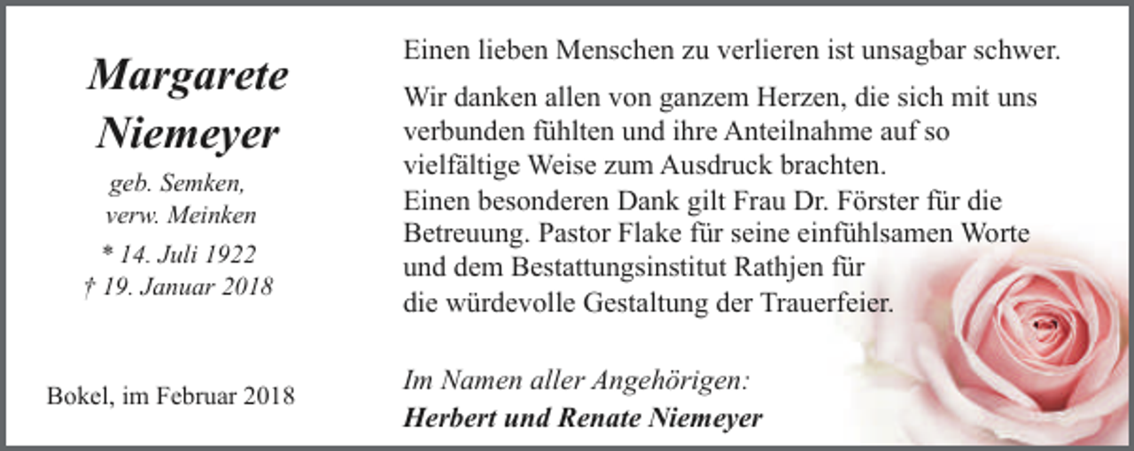<p>Margarete<br />Niemeyer<br />geb. Semken,<br />verw. Meinken<br />* 14. Juli 1922<br />† 19. Januar 2018</p><p>Bokel, im Februar 2018</p><p>Einen lieben Menschen zu verlieren ist unsagbar schwer.<br />Wir danken allen von ganzem Herzen, die sich mit uns<br />verbunden fühlten und ihre Anteilnahme auf so<br />vielfältige Weise zum Ausdruck brachten.<br />Einen besonderen Dank gilt Frau Dr. Förster für die<br />Betreuung. Pastor Flake für seine einfühlsamen Worte<br />und dem Bestattungsinstitut Rathjen für<br />die würdevolle Gestaltung der Trauerfeier.<br />Im Namen aller Angehörigen:<br />Herbert und Renate Niemeyer</p>