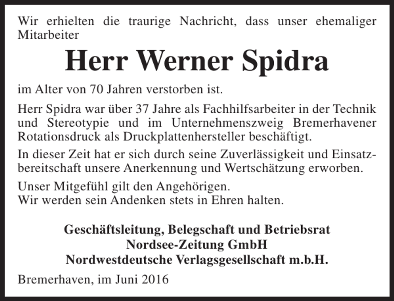 <p>Wir erhielten die traurige Nachricht, dass unser ehemaliger<br />Mitarbeiter</p><p>Herr Werner Spidra</p><p>im Alter von 70 Jahren verstorben ist.<br />Herr Spidra war über 37 Jahre als Fachhilfsarbeiter in der Technik<br />und Stereotypie und im Unternehmenszweig Bremerhavener<br />Rotationsdruck als Druckplattenhersteller beschäftigt.<br />In dieser Zeit hat er sich durch seine Zuverlässigkeit und Einsatzbereitschaft unsere Anerkennung und Wertschätzung erworben.<br />Unser Mitgefühl gilt den Angehörigen.<br />Wir werden sein Andenken stets in Ehren halten.<br />Geschäftsleitung, Belegschaft und Betriebsrat<br />Nordsee-Zeitung GmbH<br />Nordwestdeutsche Verlagsgesellschaft m.b.H.<br />Bremerhaven, im Juni 2016</p>