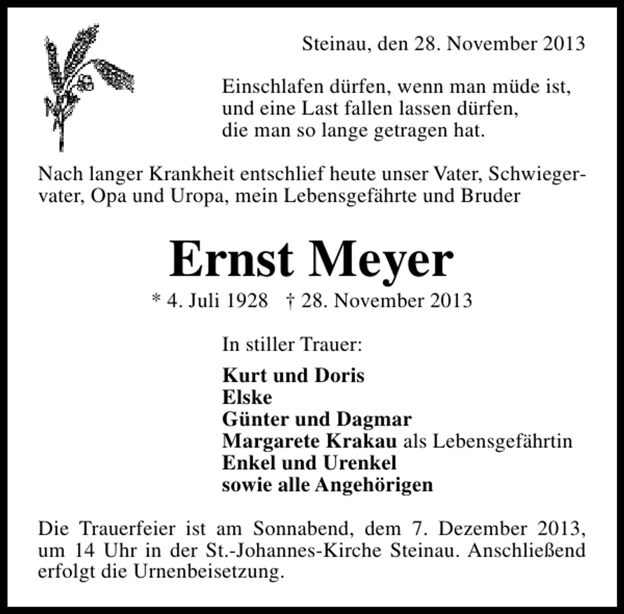 <p>Steinau, den 28. November 2013<br />Einschlafen dürfen, wenn man müde ist,<br />und eine Last fallen lassen dürfen,<br />die man so lange getragen hat.<br />Nach langer Krankheit entschlief heute unser Vater, Schwiegervater, Opa und Uropa, mein Lebensgefährte und Bruder</p><p>Ernst Meyer</p><p>* 4. Juli 1928 † 28. November 2013<br />In stiller Trauer:<br />Kurt und Doris<br />Elske<br />Günter und Dagmar<br />Margarete Krakau als Lebensgefährtin<br />Enkel und Urenkel<br />sowie alle Angehörigen<br />Die Trauerfeier ist am Sonnabend, dem 7. Dezember 2013,<br />um 14 Uhr in der St.-Johannes-Kirche Steinau. Anschließend<br />erfolgt die Urnenbeisetzung.</p>