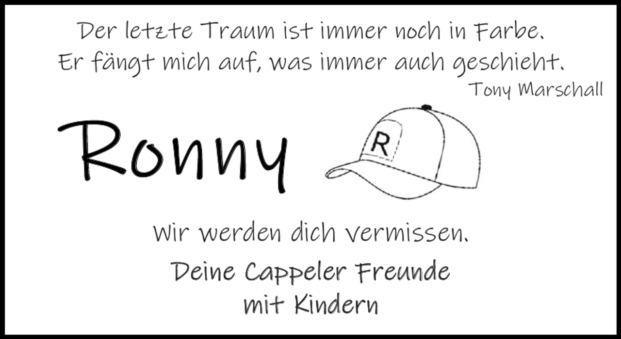 <p>Der letzte Traum ist immer noch in Farbe.<br />Er fängt mich auf, was immer auch geschieht.</p><p>Ronny</p><p>Tony Marschall</p><p>Wir werden dich vermissen.<br />Deine Cappeler Freunde<br />mit Kindern</p>