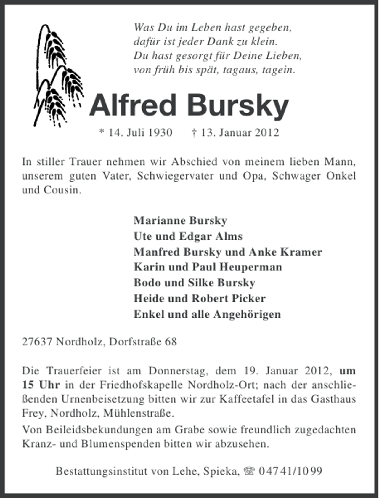 <p>Was Du im Leben hast gegeben,<br />dafür ist jeder Dank zu klein.<br />Du hast gesorgt für Deine Lieben,<br />von früh bis spät, tagaus, tagein.</p><p>Alfred Bursky<br />* 14. Juli 1930</p><p>† 13. Januar 2012</p><p>In stiller Trauer nehmen wir Abschied von meinem lieben Mann,<br />unserem guten Vater, Schwiegervater und Opa, Schwager Onkel<br />und Cousin.<br />Marianne Bursky<br />Ute und Edgar Alms<br />Manfred Bursky und Anke Kramer<br />Karin und Paul Heuperman<br />Bodo und Silke Bursky<br />Heide und Robert Picker<br />Enkel und alle Angehörigen<br />27637 Nordholz, Dorfstraße 68<br />Die Trauerfeier ist am Donnerstag, dem 19. Januar 2012, um<br />15 Uhr in der Friedhofskapelle Nordholz-Ort; nach der anschließenden Urnenbeisetzung bitten wir zur Kaffeetafel in das Gasthaus<br />Frey, Nordholz, Mühlenstraße.<br />Von Beileidsbekundungen am Grabe sowie freundlich zugedachten<br />Kranz- und Blumenspenden bitten wir abzusehen.<br />Bestattungsinstitut von Lehe, Spieka, 0 47 41/10 99</p>