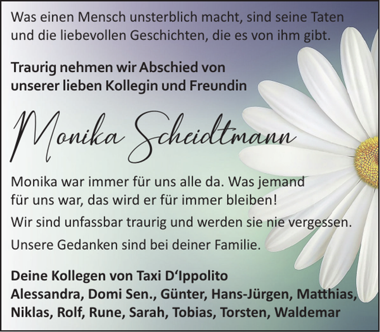 <p>Was einen Mensch unsterblich macht, sind seine Taten<br />und die liebevollen Geschichten, die es von ihm gibt.<br />Traurig nehmen wir Abschied von<br />unserer lieben Kollegin und Freundin</p><p>Monika Scheidtmann<br />Monika war immer für uns alle da. Was jemand<br />für uns war, das wird er für immer bleiben!<br />Wir sind unfassbar traurig und werden sie nie vergessen.<br />Unsere Gedanken sind bei deiner Familie.<br />Deine Kollegen von Taxi D‘Ippolito<br />Alessandra, Domi Sen., Günter, Hans-Jürgen, Ma�hias,<br />Niklas, Rolf, Rune, Sarah, Tobias, Torsten, Waldemar</p>