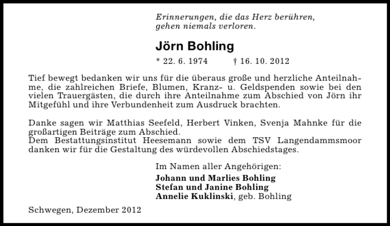 <p>Erinnerungen, die das Herz berühren,<br />gehen niemals verloren.</p><p>Jörn Bohling<br />* 22. 6. 1974</p><p>† 16. 10. 2012</p><p>Tief bewegt bedanken wir uns für die überaus große und herzliche Anteilnahme, die zahlreichen Briefe, Blumen, Kranz- u. Geldspenden sowie bei den<br />vielen Trauergästen, die durch ihre Anteilnahme zum Abschied von Jörn ihr<br />Mitgefühl und ihre Verbundenheit zum Ausdruck brachten.<br />Danke sagen wir Matthias Seefeld, Herbert Vinken, Svenja Mahnke für die<br />großartigen Beiträge zum Abschied.<br />Dem Bestattungsinstitut Heesemann sowie dem TSV Langendammsmoor<br />danken wir für die Gestaltung des würdevollen Abschiedstages.<br />Im Namen aller Angehörigen:<br />Johann und Marlies Bohling<br />Stefan und Janine Bohling<br />Annelie Kuklinski, geb. Bohling<br />Schwegen, Dezember 2012</p>
