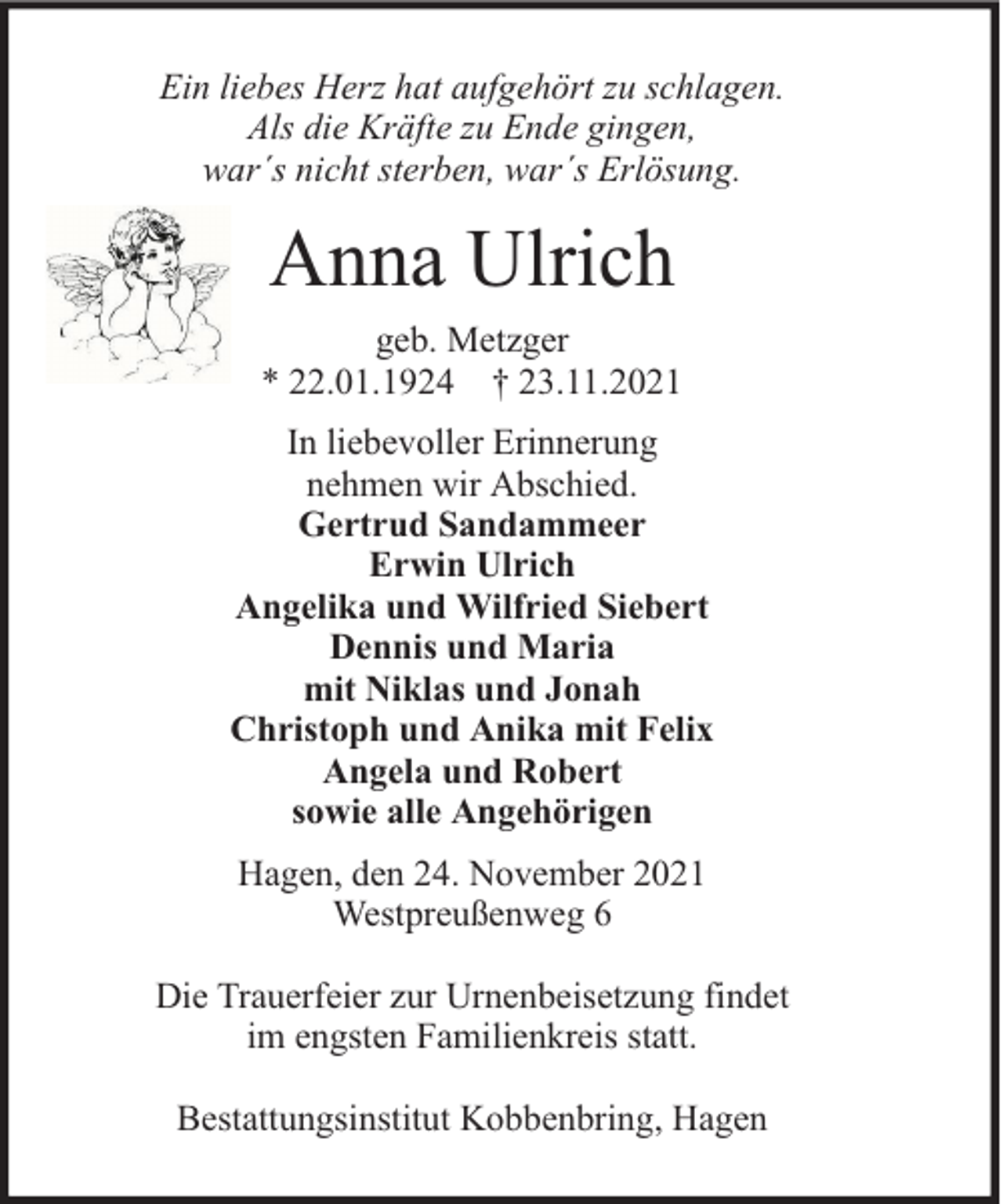 <p>Ein liebes Herz hat aufgehört zu schlagen.<br />Als die Kräfte zu Ende gingen,<br />war´s nicht sterben, war´s Erlösung.</p><p>Anna Ulrich<br />geb. Metzger<br />* 22.01.1924 † 23.11.2021<br />In liebevoller Erinnerung<br />nehmen wir Abschied.<br />Gertrud Sandammeer<br />Erwin Ulrich<br />Angelika und Wilfried Siebert<br />Dennis und Maria<br />mit Niklas und Jonah<br />Christoph und Anika mit Felix<br />Angela und Robert<br />sowie alle Angehörigen<br />Hagen, den 24. November 2021<br />Westpreußenweg 6<br />Die Trauerfeier zur Urnenbeisetzung findet<br />im engsten Familienkreis statt.<br />Bestattungsinstitut Kobbenbring, Hagen</p>