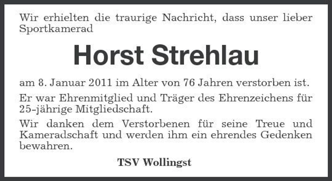 <p>Wir erhielten die traurige Nachricht, dass unser lieber Sportkamerad</p><p>Horst Strehlau<br />am 8. Januar 2011 im Alter von 76 Jahren verstorben ist. Er war Ehrenmitglied und Träger des Ehrenzeichens für 25-jährige Mitgliedschaft. Wir danken dem Verstorbenen für seine Treue und Kameradschaft und werden ihm ein ehrendes Gedenken bewahren. TSV Wollingst</p>