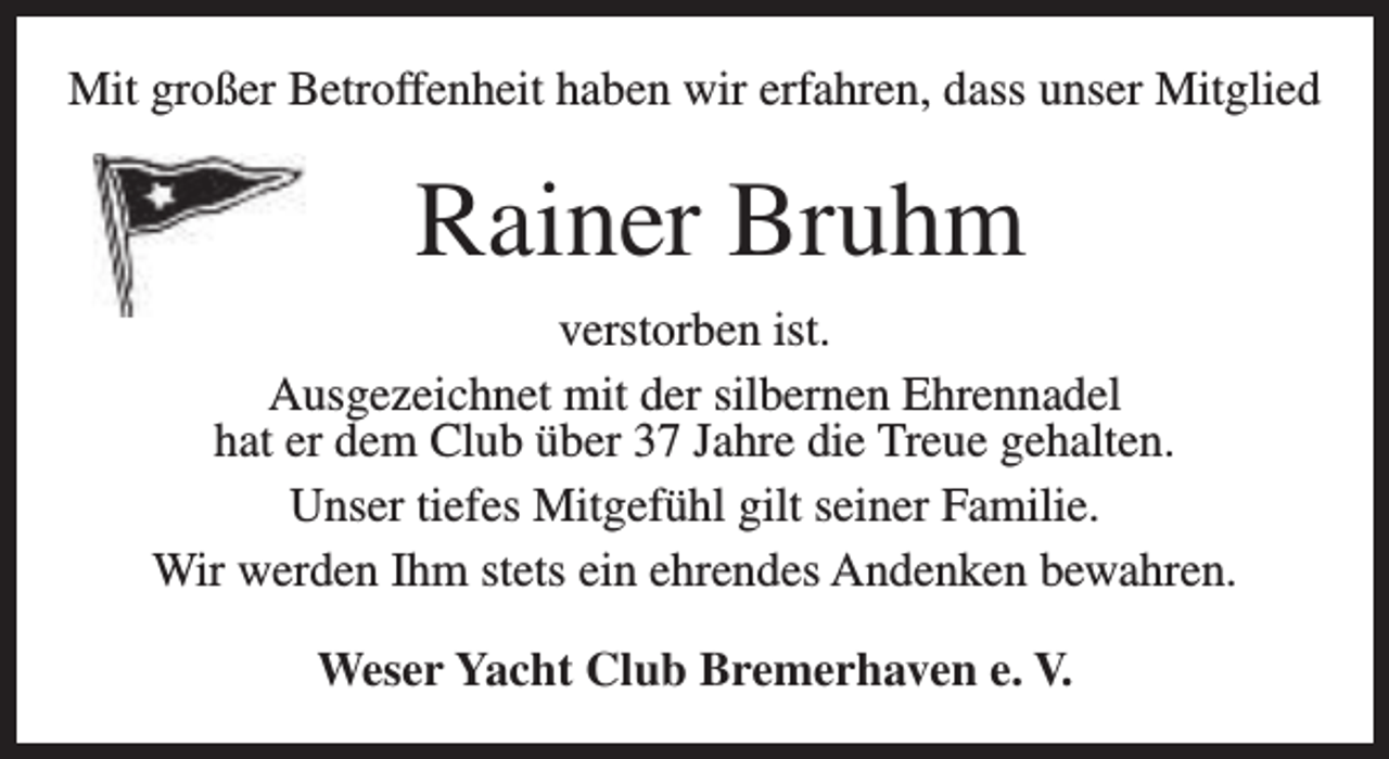 <p>Mit großer Betroffenheit haben wir erfahren, dass unser Mitglied</p><p>Rainer Bruhm<br />verstorben ist.<br />Ausgezeichnet mit der silbernen Ehrennadel<br />hat er dem Club über 37 Jahre die Treue gehalten.<br />Unser tiefes Mitgefühl gilt seiner Familie.<br />Wir werden Ihm stets ein ehrendes Andenken bewahren.<br />Weser Yacht Club Bremerhaven e. V.</p>