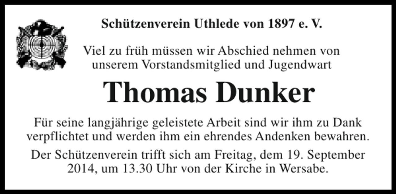 <p>Schützenverein Uthlede von 1897 e. V.<br />Viel zu früh müssen wir Abschied nehmen von<br />unserem Vorstandsmitglied und Jugendwart</p><p>Thomas Dunker</p><p>Für seine langjährige geleistete Arbeit sind wir ihm zu Dank<br />verpflichtet und werden ihm ein ehrendes Andenken bewahren.<br />Der Schützenverein trifft sich am Freitag, dem 19. September<br />2014, um 13.30 Uhr von der Kirche in Wersabe.</p>
