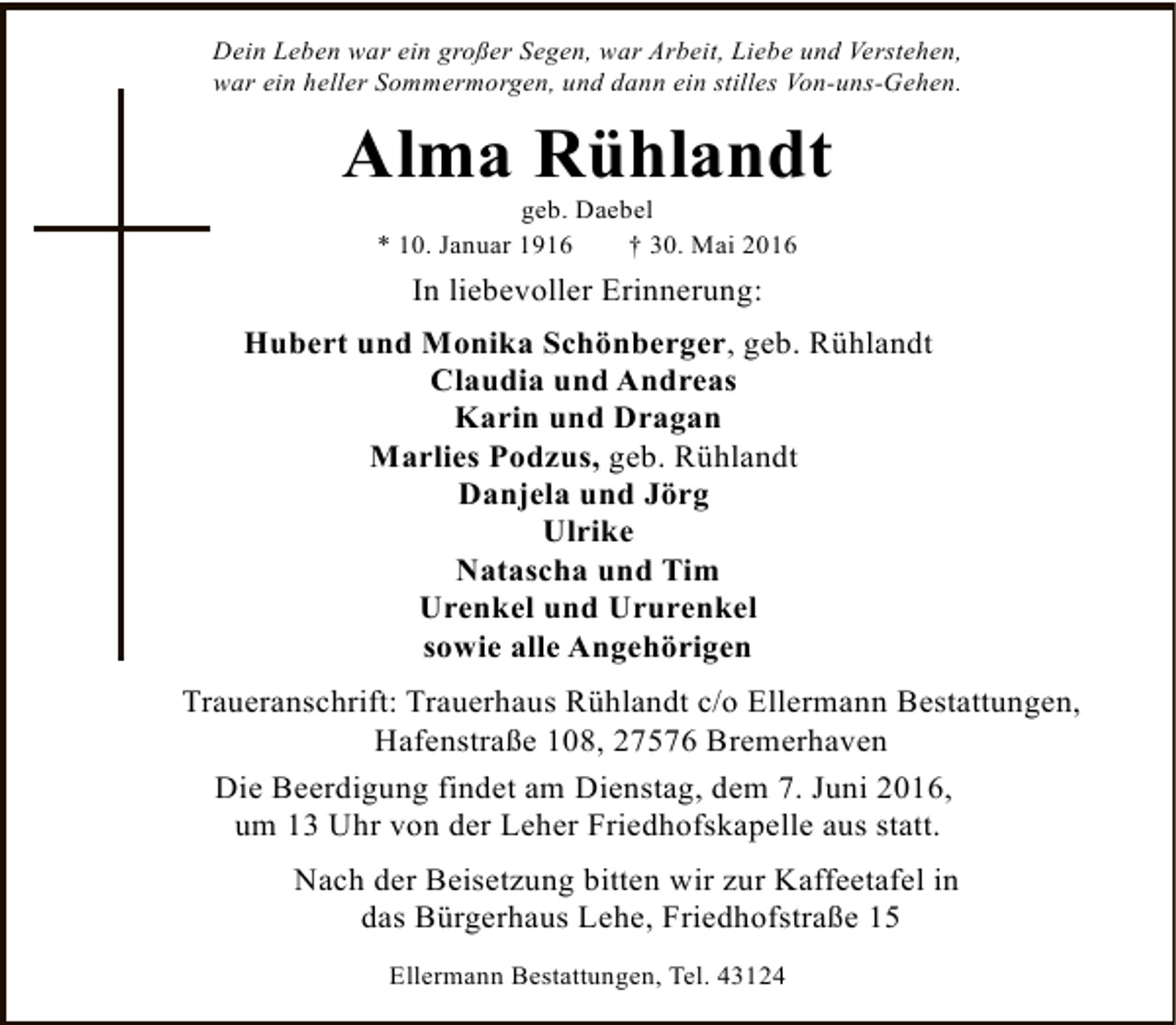 <p>Dein Leben war ein großer Segen, war Arbeit, Liebe und Verstehen,<br />war ein heller Sommermorgen, und dann ein stilles Von-uns-Gehen.</p><p>Alma Rühlandt<br />geb. Daebel<br />* 10. Januar 1916<br />† 30. Mai 2016</p><p>In liebevoller Erinnerung:<br />Hubert und Monika Schönberger, geb. Rühlandt<br />Claudia und Andreas<br />Karin und Dragan<br />Marlies Podzus, geb. Rühlandt<br />Danjela und Jörg<br />Ulrike<br />Natascha und Tim<br />Urenkel und Ururenkel<br />sowie alle Angehörigen<br />Traueranschrift: Trauerhaus Rühlandt c/o Ellermann Bestattungen,<br />Hafenstraße 108, 27576 Bremerhaven<br />Die Beerdigung findet am Dienstag, dem 7. Juni 2016,<br />um 13 Uhr von der Leher Friedhofskapelle aus statt.<br />Nach der Beisetzung bitten wir zur Kaffeetafel in<br />das Bürgerhaus Lehe, Friedhofstraße 15<br />Ellermann Bestattungen, Tel. 43124</p>