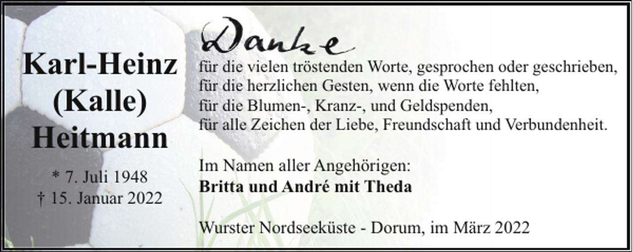 <p>Karl-Heinz<br />(Kalle)<br />Heitmann<br />* 7. Juli 1948<br />† 15. Januar 2022</p><p>für die vielen tröstenden Worte, gesprochen oder geschrieben,<br />für die herzlichen Gesten, wenn die Worte fehlten,<br />für die Blumen-, Kranz-, und Geldspenden,<br />für alle Zeichen der Liebe, Freundschaft und Verbundenheit.</p><p>Im Namen aller Angehörigen:<br />Britta und André mit Theda<br />Wurster Nordseeküste - Dorum, im März 2022</p>