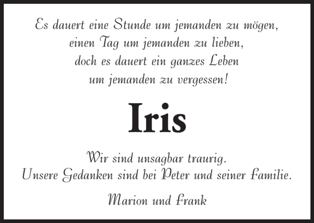 <p>Es dauert eine Stunde um jemanden zu mögen,<br />einen Tag um jemanden zu lieben,<br />doch es dauert ein ganzes Leben<br />um jemanden zu vergessen!</p><p>Iris</p><p>Wir sind unsagbar traurig.<br />Unsere Gedanken sind bei Peter und seiner Familie.<br />Marion und Frank</p>