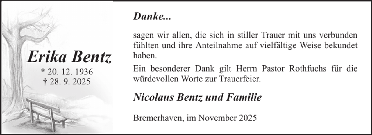 <p>Danke...</p><p>Erika Bentz<br />* 20. 12. 1936<br />† 28. 9. 2025</p><p>sagen wir allen, die sich in stiller Trauer mit uns verbunden<br />fühlten und ihre Anteilnahme auf vielfältige Weise bekundet<br />haben.<br />Ein besonderer Dank gilt Herrn Pastor Rothfuchs für die<br />würdevollen Worte zur Trauerfeier.</p><p>Nicolaus Bentz und Familie<br />Bremerhaven, im November 2025</p>