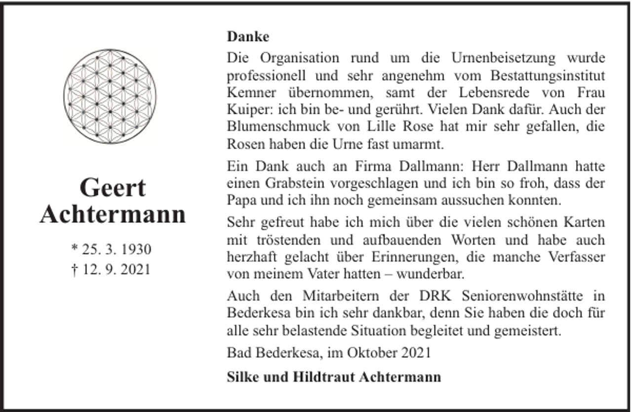 <p>Geert<br />Achtermann<br />* 25. 3. 1930<br />† 12. 9. 2021</p><p>Danke<br />Die Organisation rund um die Urnenbeisetzung wurde<br />professionell und sehr angenehm vom Bestattungsinstitut<br />Kemner übernommen, samt der Lebensrede von Frau<br />Kuiper: ich bin be- und gerührt. Vielen Dank dafür. Auch der<br />Blumenschmuck von Lille Rose hat mir sehr gefallen, die<br />Rosen haben die Urne fast umarmt.<br />Ein Dank auch an Firma Dallmann: Herr Dallmann hatte<br />einen Grabstein vorgeschlagen und ich bin so froh, dass der<br />Papa und ich ihn noch gemeinsam aussuchen konnten.<br />Sehr gefreut habe ich mich über die vielen schönen Karten<br />mit tröstenden und aufbauenden Worten und habe auch<br />herzhaft gelacht über Erinnerungen, die manche Verfasser<br />von meinem Vater hatten – wunderbar.<br />Auch den Mitarbeitern der DRK Seniorenwohnstätte in<br />Bederkesa bin ich sehr dankbar, denn Sie haben die doch für<br />alle sehr belastende Situation begleitet und gemeistert.<br />Bad Bederkesa, im Oktober 2021<br />Silke und Hildtraut Achtermann</p>