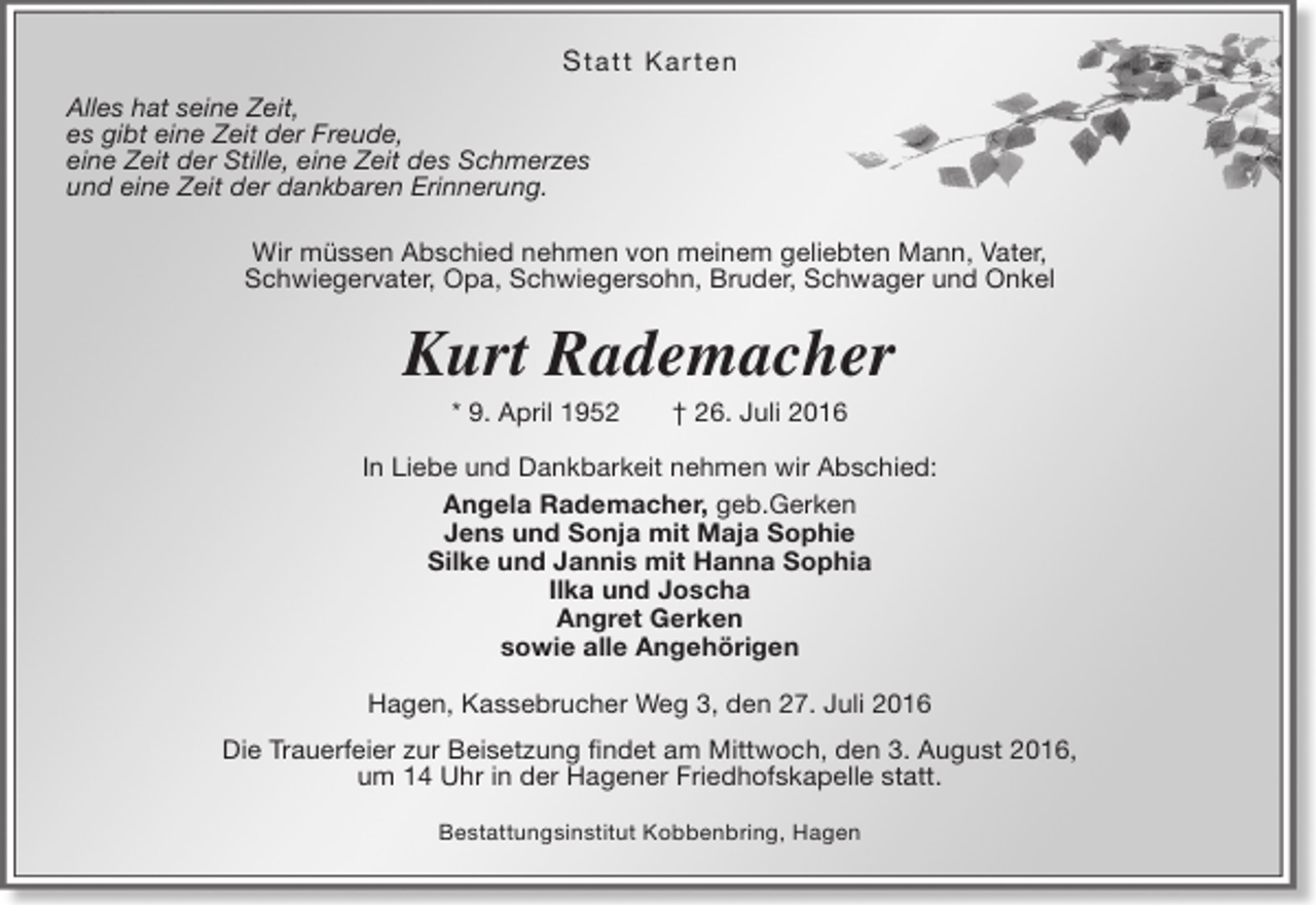 <p>S ta tt Ka r te n<br />Alles hat seine Zeit,<br />es gibt eine Zeit der Freude,<br />eine Zeit der Stille, eine Zeit des Schmerzes<br />und eine Zeit der dankbaren Erinnerung.<br />Wir müssen Abschied nehmen von meinem geliebten Mann, Vater,<br />Schwiegervater, Opa, Schwiegersohn, Bruder, Schwager und Onkel</p><p>Kurt Rademacher<br />* 9. April 1952</p><p>† 26. Juli 2016</p><p>In Liebe und Dankbarkeit nehmen wir Abschied:<br />Angela Rademacher, geb.Gerken<br />Jens und Sonja mit Maja Sophie<br />Silke und Jannis mit Hanna Sophia<br />Ilka und Joscha<br />Angret Gerken<br />sowie alle Angehörigen<br />Hagen, Kassebrucher Weg 3, den 27. Juli 2016<br />Die Trauerfeier zur Beisetzung findet am Mittwoch, den 3. August 2016,<br />um 14 Uhr in der Hagener Friedhofskapelle statt.<br />Bestattungsinstitut Kobbenbring, Hagen</p>