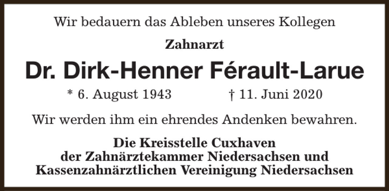 <p>Wir bedauern das Ableben unseres Kollegen<br />Zahnarzt</p><p>Dr. Dirk-Henner Férault-Larue<br />* 6. August 1943</p><p>† 11. Juni 2020</p><p>Wir werden ihm ein ehrendes Andenken bewahren.<br />Die Kreisstelle Cuxhaven<br />der Zahnärztekammer Niedersachsen und<br />Kassenzahnärztlichen Vereinigung Niedersachsen</p>