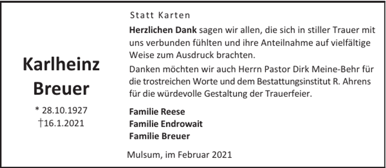 <p>Sta tt Ka r ten</p><p>Karlheinz<br />Breuer<br />* 28.10.1927<br />†16.1.2021</p><p>Herzlichen Dank sagen wir allen, die sich in stiller Trauer mit<br />uns verbunden fühlten und ihre Anteilnahme auf vielfältige<br />Weise zum Ausdruck brachten.<br />Danken möchten wir auch Herrn Pastor Dirk Meine-Behr für<br />die trostreichen Worte und dem Bestattungsinstitut R. Ahrens<br />für die würdevolle Gestaltung der Trauerfeier.<br />Familie Reese<br />Familie Endrowait<br />Familie Breuer<br />Mulsum, im Februar 2021</p>