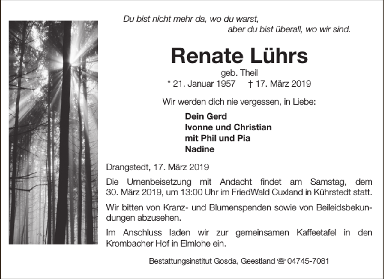<p>Du bist nicht mehr da, wo du warst,<br />aber du bist überall, wo wir sind.</p><p>Renate Lührs</p><p>geb. Theil<br />* 21. Januar 1957 † 17. März 2019<br />Wir werden dich nie vergessen, in Liebe:<br />Dein Gerd<br />Ivonne und Christian<br />mit Phil und Pia<br />Nadine<br />Drangstedt, 17. März 2019<br />Die Urnenbeisetzung mit Andacht findet am Samstag, dem<br />30. März 2019, um 13:00 Uhr im FriedWald Cuxland in Kührstedt statt.<br />Wir bitten von Kranz- und Blumenspenden sowie von Beileidsbekundungen abzusehen.<br />Im Anschluss laden wir zur gemeinsamen Kaffeetafel in den<br />Krombacher Hof in Elmlohe ein.<br />Bestattungsinstitut Gosda, Geestland s 04745-7081</p>