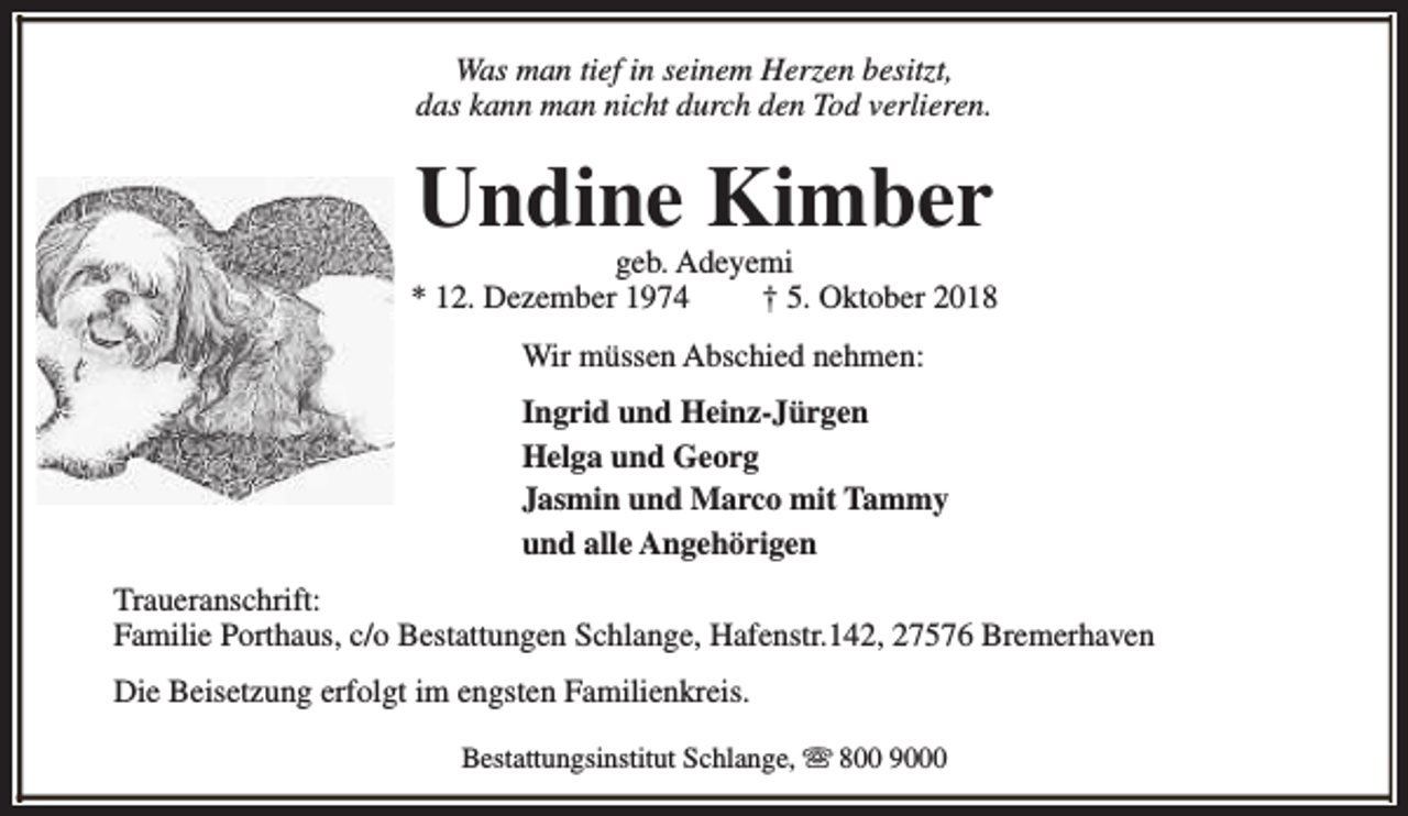 <p>Was man tief in seinem Herzen besitzt,<br />das kann man nicht durch den Tod verlieren.</p><p>Undine Kimber</p><p>geb. Adeyemi<br />* 12. Dezember 1974<br />† 5. Oktober 2018<br />Wir müssen Abschied nehmen:<br />Ingrid und Heinz-Jürgen<br />Helga und Georg<br />Jasmin und Marco mit Tammy<br />und alle Angehörigen<br />Traueranschrift:<br />Familie Porthaus, c/o Bestattungen Schlange, Hafenstr.142, 27576 Bremerhaven<br />Die Beisetzung erfolgt im engsten Familienkreis.<br />Bestattungsinstitut Schlange, s 800 9000</p>