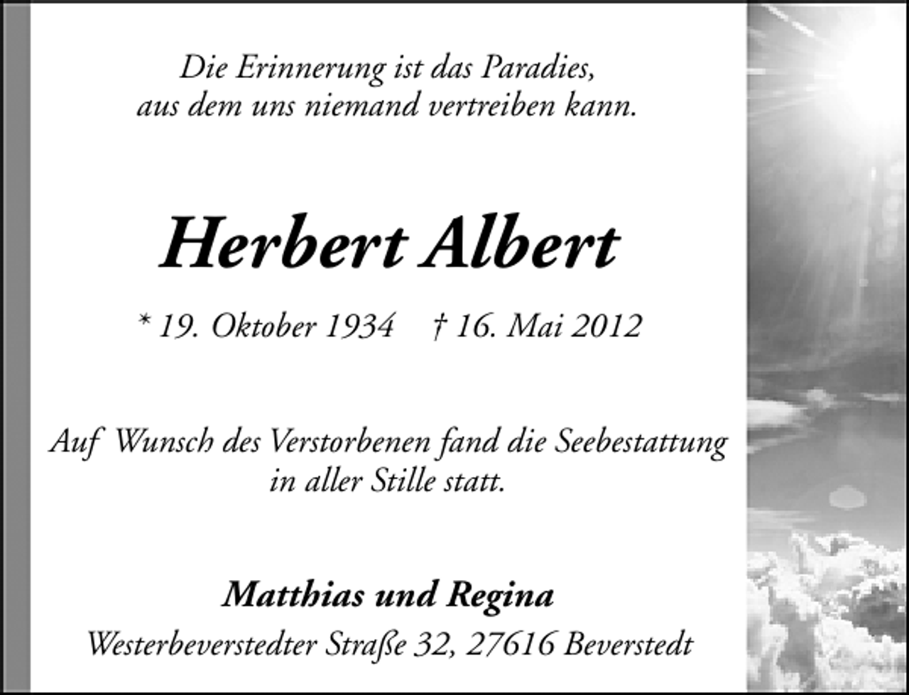<p>Die Erinnerung ist das Paradies,<br />aus dem uns niemand vertreiben kann.</p><p>Herbert Albert<br />* 19. Oktober 1934</p><p>† 16. Mai 2012</p><p>Auf Wunsch des Verstorbenen fand die Seebestattung<br />in aller Stille statt.</p><p>Matthias und Regina<br />Westerbeverstedter Straße 32, 27616 Beverstedt</p>