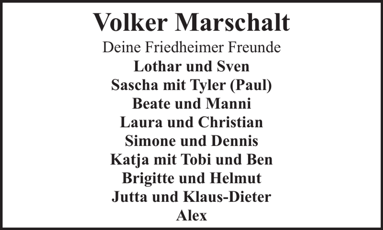 <p>Volker Marschalt<br />Deine Friedheimer Freunde<br />Lothar und Sven<br />Sascha mit Tyler (Paul)<br />Beate und Manni<br />Laura und Christian<br />Simone und Dennis<br />Katja mit Tobi und Ben<br />Brigitte und Helmut<br />Jutta und Klaus-Dieter<br />Alex</p>