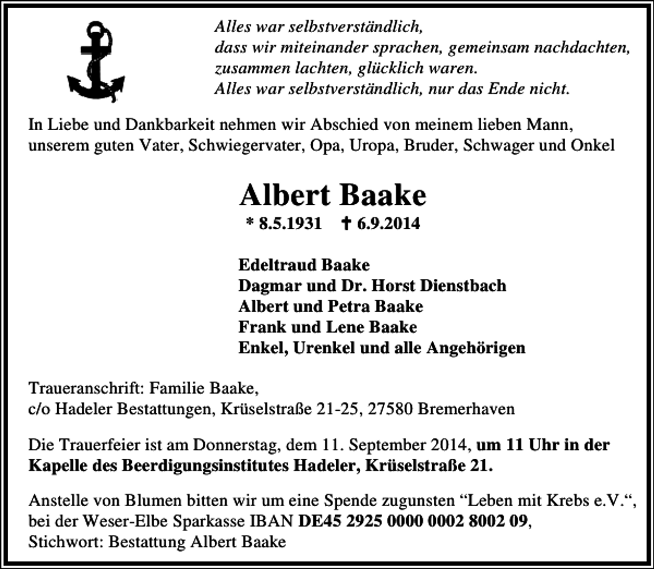 <p>Alles war selbstverständlich,<br />dass wir miteinander sprachen, gemeinsam nachdachten,<br />zusammen lachten, glücklich waren.<br />Alles war selbstverständlich, nur das Ende nicht.<br />In Liebe und Dankbarkeit nehmen wir Abschied von meinem lieben Mann,<br />unserem guten Vater, Schwiegervater, Opa, Uropa, Bruder, Schwager und Onkel</p><p>Albert Baake<br />* 8.5.1931</p><p>6.9.2014</p><p>Edeltraud Baake<br />Dagmar und Dr. Horst Dienstbach<br />Albert und Petra Baake<br />Frank und Lene Baake<br />Enkel, Urenkel und alle Angehörigen<br />Traueranschrift: Familie Baake,<br />c/o Hadeler Bestattungen, Krüselstraße 21-25, 27580 Bremerhaven<br />Die Trauerfeier ist am Donnerstag, dem 11. September 2014, um 11 Uhr in der<br />Kapelle des Beerdigungsinstitutes Hadeler, Krüselstraße 21.<br />Anstelle von Blumen bitten wir um eine Spende zugunsten “Leben mit Krebs e.V.“,<br />bei der Weser-Elbe Sparkasse IBAN DE45 2925 02 8002 09,<br />Stichwort: Bestattung Albert Baake</p>
