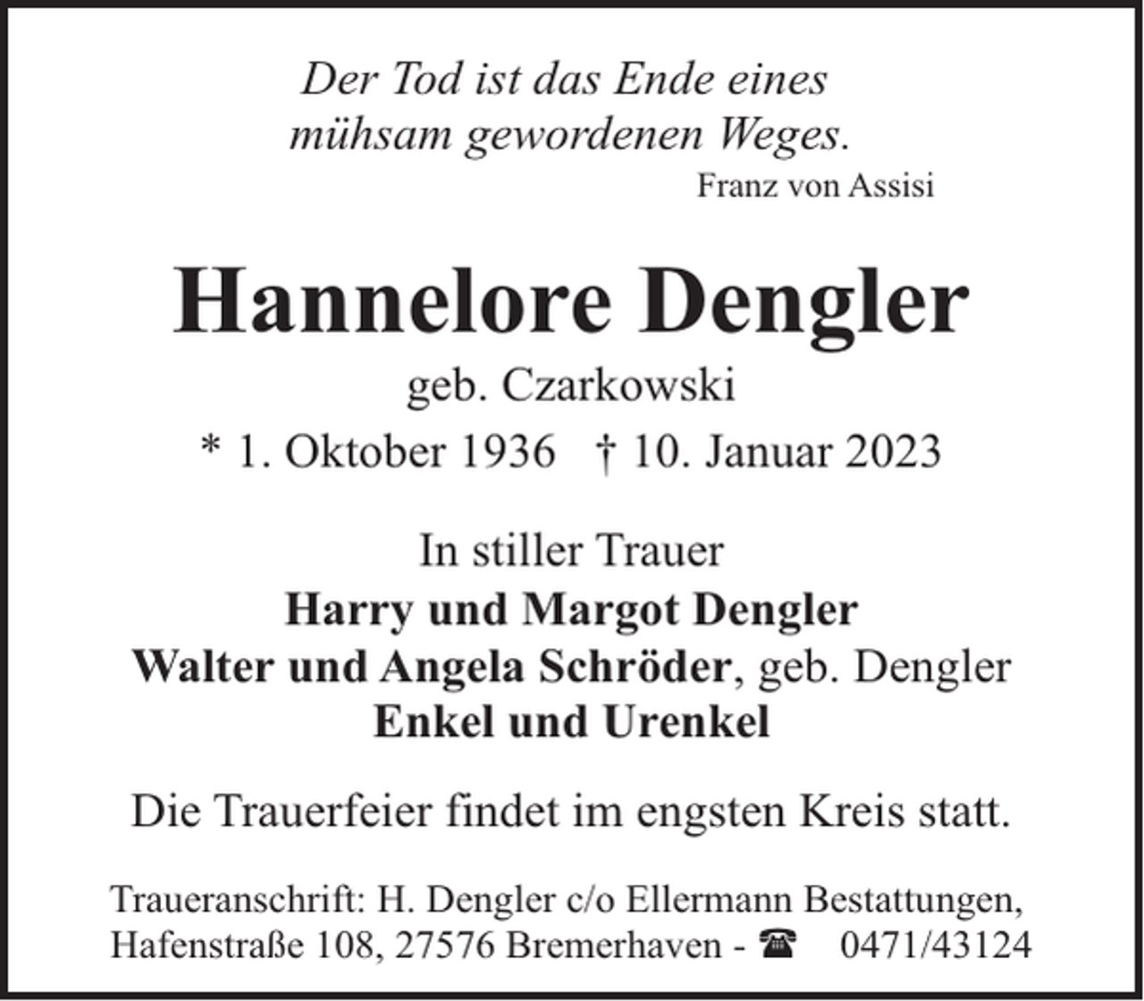 <p>Der Tod ist das Ende eines<br />mühsam gewordenen Weges.</p><p>Franz von Assisi</p><p>Hannelore Dengler<br />geb. Czarkowski<br />* 1. Oktober 1936 † 10. Januar 2023</p><p>In stiller Trauer<br />Harry und Margot Dengler<br />Walter und Angela Schröder, geb. Dengler<br />Enkel und Urenkel<br />Die Trauerfeier findet im engsten Kreis statt.<br />Traueranschrift: H. Dengler c/o Ellermann Bestattungen,<br />Hafenstraße 108, 27576 Bremerhaven - ( 0471/43124</p>