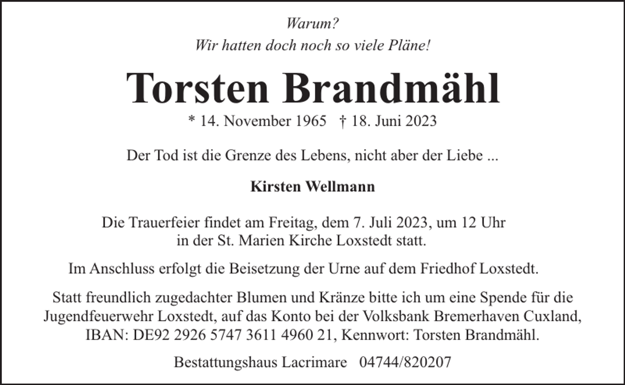 <p>Warum?<br />Wir hatten doch noch so viele Pläne!</p><p>Torsten Brandmähl<br />* 14. November 1965 † 18. Juni 2023</p><p>Der Tod ist die Grenze des Lebens, nicht aber der Liebe ...<br />Kirsten Wellmann<br />Die Trauerfeier findet am Freitag, dem 7. Juli 2023, um 12 Uhr<br />in der St. Marien Kirche Loxstedt statt.<br />Im Anschluss erfolgt die Beisetzung der Urne auf dem Friedhof Loxstedt.<br />Statt freundlich zugedachter Blumen und Kränze bitte ich um eine Spende für die<br />Jugendfeuerwehr Loxstedt, auf das Konto bei der Volksbank Bremerhaven Cuxland,<br />IBAN: DE9926 5747 3611 4960 21, Kennwort: Torsten Brandmähl.<br />Bestattungshaus Lacrimare 04744/820207</p>