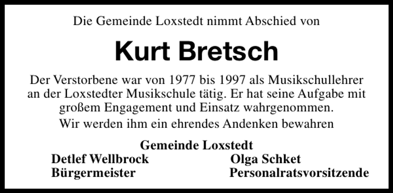 <p>Die Gemeinde Loxstedt nimmt Abschied von</p><p>Kurt Bretsch<br />Der Verstorbene war von 1977 bis 1997 als Musikschullehrer<br />an der Loxstedter Musikschule tätig. Er hat seine Aufgabe mit<br />großem Engagement und Einsatz wahrgenommen.<br />Wir werden ihm ein ehrendes Andenken bewahren<br />Gemeinde Loxstedt<br />Detlef Wellbrock<br />Olga Schket<br />Bürgermeister<br />Personalratsvorsitzende</p>