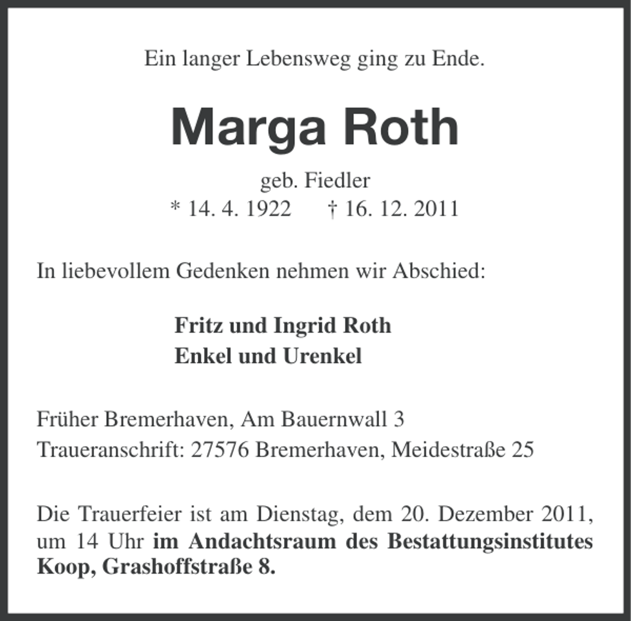 <p>Ein langer Lebensweg ging zu Ende.</p><p>Marga Roth<br />geb. Fiedler<br />* 14. 4. 1922 † 16. 12. 2011<br />In liebevollem Gedenken nehmen wir Abschied:<br />Fritz und Ingrid Roth<br />Enkel und Urenkel<br />Früher Bremerhaven, Am Bauernwall 3<br />Traueranschrift: 27576 Bremerhaven, Meidestraße 25<br />Die Trauerfeier ist am Dienstag, dem 20. Dezember 2011,<br />um 14 Uhr im Andachtsraum des Bestattungsinstitutes<br />Koop, Grashoffstraße 8.</p>