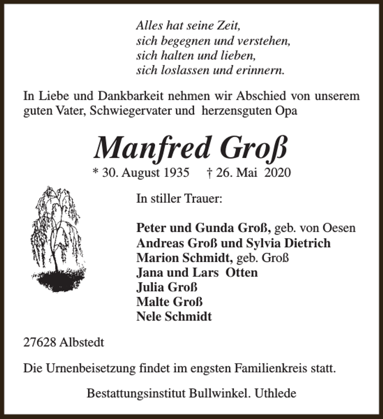 <p>Alles hat seine Zeit,<br />sich begegnen und verstehen,<br />sich halten und lieben,<br />sich loslassen und erinnern.<br />In Liebe und Dankbarkeit nehmen wir Abschied von unserem<br />guten Vater, Schwiegervater und herzensguten Opa</p><p>Manfred Groß</p><p>* 30. August 1935</p><p>† 26. Mai 2020</p><p>In stiller Trauer:<br />Peter und Gunda Groß, geb. von Oesen<br />Andreas Groß und Sylvia Dietrich<br />Marion Schmidt, geb. Groß<br />Jana und Lars Otten<br />Julia Groß<br />Malte Groß<br />Nele Schmidt<br />27628 Albstedt<br />Die Urnenbeisetzung findet im engsten Familienkreis statt.<br />Bestattungsinstitut Bullwinkel. Uthlede</p>