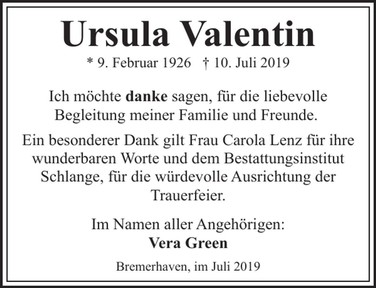 <p>Ursula Valentin<br />* 9. Februar 1926 † 10. Juli 2019</p><p>Ich möchte danke sagen, für die liebevolle<br />Begleitung meiner Familie und Freunde.<br />Ein besonderer Dank gilt Frau Carola Lenz für ihre<br />wunderbaren Worte und dem Bestattungsinstitut<br />Schlange, für die würdevolle Ausrichtung der<br />Trauerfeier.<br />Im Namen aller Angehörigen:<br />Vera Green<br />Bremerhaven, im Juli 2019</p>