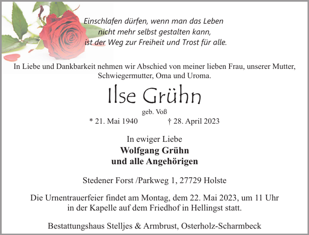 <p>Einschlafen dürfen, wenn man das Leben<br />nicht mehr selbst gestalten kann,<br />ist der Weg zur Freiheit und Trost für alle.<br />In Liebe und Dankbarkeit nehmen wir Abschied von meiner lieben Frau, unserer Mutter,<br />Schwiegermutter, Oma und Uroma.</p><p>Ilse Grühn<br />* 21. Mai 1940</p><p>geb. Voß</p><p>† 28. April 2023</p><p>In ewiger Liebe</p><p>Wolfgang Grühn<br />und alle Angehörigen<br />Stedener Forst /Parkweg 1, 27729 Holste<br />Die Urnentrauerfeier findet am Montag, dem 22. Mai 2023, um 11 Uhr<br />in der Kapelle auf dem Friedhof in Hellingst statt.<br />Bestattungshaus Stelljes &amp; Armbrust, Osterholz-Scharmbeck</p>