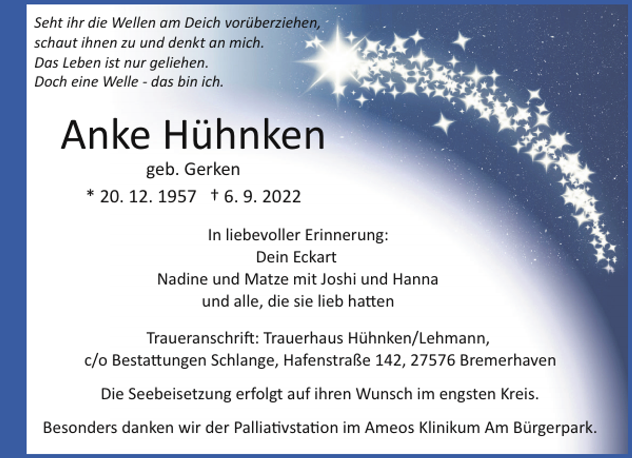 <p>Seht ihr die Wellen am Deich vorüberziehen,<br />schaut ihnen zu und denkt an mich.<br />Das Leben ist nur geliehen.<br />Doch eine Welle ­ das bin ich.</p><p>Anke Hühnken<br />geb. Gerken<br />* 20. 12. 1957 † 6. 9. 2022<br />In liebevoller Erinnerung:<br />Dein Eckart<br />Nadine und Matze mit Joshi und Hanna<br />und alle, die sie lieb ha!en<br />Traueranschri�: Trauerhaus Hühnken/Lehmann,<br />c/o Besta!ungen Schlange, Hafenstraße 142, 27576 Bremerhaven<br />Die Seebeisetzung erfolgt auf ihren Wunsch im engsten Kreis.<br />Besonders danken wir der Pallia"vsta"on im Ameos Klinikum Am Bürgerpark.</p>