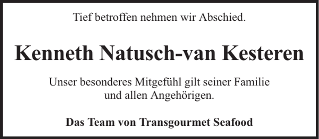<p>Tief betroffen nehmen wir Abschied.</p><p>Kenneth Natusch-van Kesteren<br />Unser besonderes Mitgefühl gilt seiner Familie<br />und allen Angehörigen.<br />Das Team von Transgourmet Seafood</p>