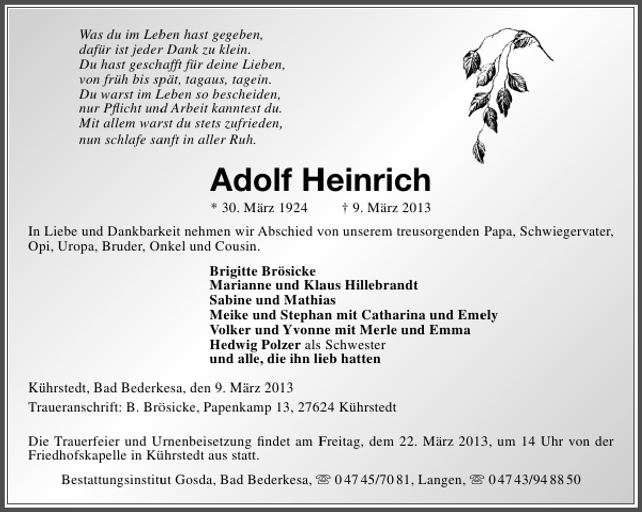 <p>Was du im Leben hast gegeben,<br />dafür ist jeder Dank zu klein.<br />Du hast geschafft für deine Lieben,<br />von früh bis spät, tagaus, tagein.<br />Du warst im Leben so bescheiden,<br />nur Pﬂicht und Arbeit kanntest du.<br />Mit allem warst du stets zufrieden,<br />nun schlafe sanft in aller Ruh.</p><p>Adolf Heinrich<br />* 30. März 1924</p><p>† 9. März 2013</p><p>In Liebe und Dankbarkeit nehmen wir Abschied von unserem treusorgenden Papa, Schwiegervater,<br />Opi, Uropa, Bruder, Onkel und Cousin.<br />Brigitte Brösicke<br />Marianne und Klaus Hillebrandt<br />Sabine und Mathias<br />Meike und Stephan mit Catharina und Emely<br />Volker und Yvonne mit Merle und Emma<br />Hedwig Polzer als Schwester<br />und alle, die ihn lieb hatten<br />Kührstedt, Bad Bederkesa, den 9. März 2013<br />Traueranschrift: B. Brösicke, Papenkamp 13, 27624 Kührstedt<br />Die Trauerfeier und Urnenbeisetzung ﬁndet am Freitag, dem 22. März 2013, um 14 Uhr von der<br />Friedhofskapelle in Kührstedt aus statt.<br />Bestattungsinstitut Gosda, Bad Bederkesa,  0 47 45/70 81, Langen,  0 47 43/94 88 50</p>