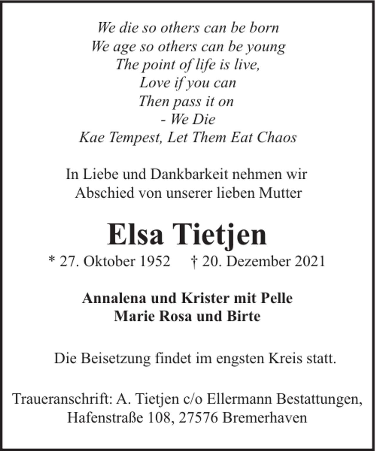 <p>We die so others can be born<br />We age so others can be young<br />The point of life is live,<br />Love if you can<br />Then pass it on<br />- We Die<br />Kae Tempest, Let Them Eat Chaos<br />In Liebe und Dankbarkeit nehmen wir<br />Abschied von unserer lieben Mutter</p><p>Elsa Tietjen</p><p>* 27. Oktober 1952</p><p>† 20. Dezember 2021</p><p>Annalena und Krister mit Pelle<br />Marie Rosa und Birte<br />Die Beisetzung findet im engsten Kreis statt.<br />Traueranschrift: A. Tietjen c/o Ellermann Bestattungen,<br />Hafenstraße 108, 27576 Bremerhaven</p>