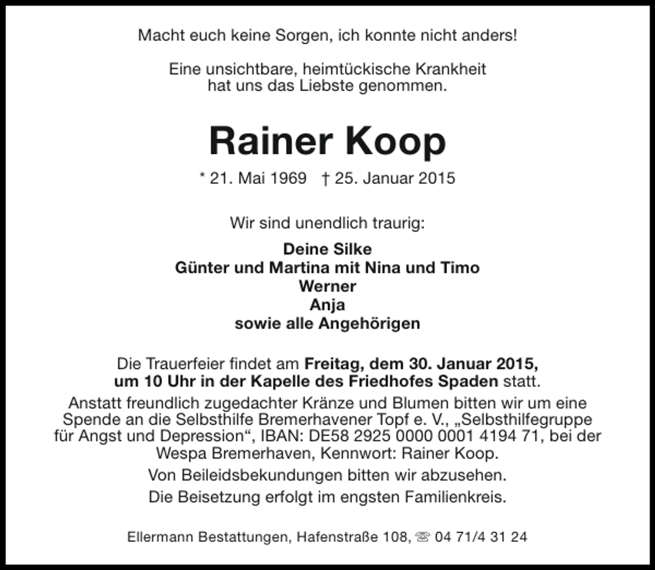 <p>Macht euch keine Sorgen, ich konnte nicht anders!<br />Eine unsichtbare, heimtückische Krankheit<br />hat uns das Liebste genommen.</p><p>Rainer Koop</p><p>* 21. Mai 1969 † 25. Januar 2015<br />Wir sind unendlich traurig:<br />Deine Silke<br />Günter und Martina mit Nina und Timo<br />Werner<br />Anja<br />sowie alle Angehörigen<br />Die Trauerfeier findet am Freitag, dem 30. Januar 2015,<br />um 10 Uhr in der Kapelle des Friedhofes Spaden statt.<br />Anstatt freundlich zugedachter Kränze und Blumen bitten wir um eine<br />Spende an die Selbsthilfe Bremerhavener Topf e. V., „Selbsthilfegruppe<br />für Angst und Depression“, IBAN: DE58 2925 01 4194 71, bei der<br />Wespa Bremerhaven, Kennwort: Rainer Koop.<br />Von Beileidsbekundungen bitten wir abzusehen.<br />Die Beisetzung erfolgt im engsten Familienkreis.<br />Ellermann Bestattungen, Hafenstraße 108, s 04 71/4 31 24</p>