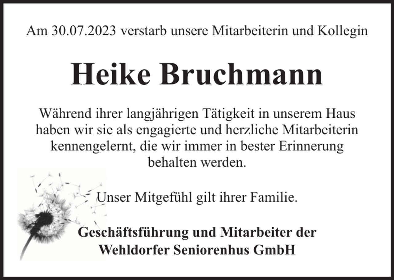 <p>Am 30.07.2023 verstarb unsere Mitarbeiterin und Kollegin</p><p>Heike Bruchmann<br />Während ihrer langjährigen Tätigkeit in unserem Haus<br />haben wir sie als engagierte und herzliche Mitarbeiterin<br />kennengelernt, die wir immer in bester Erinnerung<br />behalten werden.<br />Unser Mitgefühl gilt ihrer Familie.<br />Geschäftsführung und Mitarbeiter der<br />Wehldorfer Seniorenhus GmbH</p>