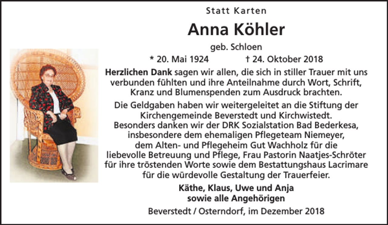 <p>Statt Karten</p><p>Anna Köhler<br />geb. Schloen<br />* 20. Mai 1924<br />† 24. Oktober 2018<br />Herzlichen Dank sagen wir allen, die sich in stiller Trauer mit uns<br />verbunden fühlten und ihre Anteilnahme durch Wort, Schrift,<br />Kranz und Blumenspenden zum Ausdruck brachten.<br />Die Geldgaben haben wir weitergeleitet an die Stiftung der<br />Kirchengemeinde Beverstedt und Kirchwistedt.<br />Besonders danken wir der DRK Sozialstation Bad Bederkesa,<br />insbesondere dem ehemaligen Pflegeteam Niemeyer,<br />dem Alten- und Pflegeheim Gut Wachholz für die<br />liebevolle Betreuung und Pflege, Frau Pastorin Naatjes-Schröter<br />für ihre tröstenden Worte sowie dem Bestattungshaus Lacrimare<br />für die würdevolle Gestaltung der Trauerfeier.<br />Käthe, Klaus, Uwe und Anja<br />sowie alle Angehörigen<br />Beverstedt / Osterndorf, im Dezember 2018</p>