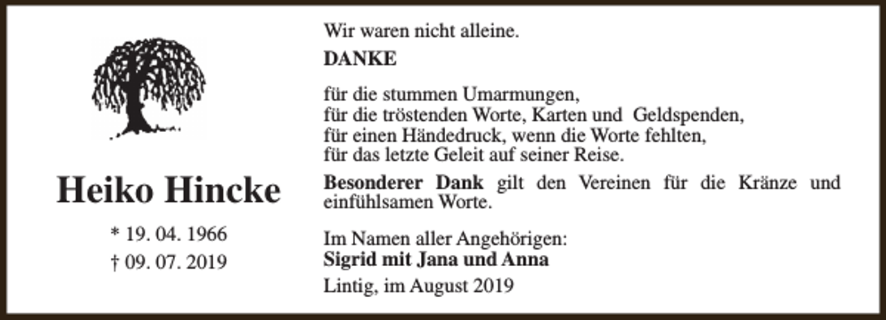 <p>Wir waren nicht alleine.<br />DANKE</p><p>Heiko Hincke<br />* 19. 04. 1966<br />† 09. 07. 2019</p><p>für die stummen Umarmungen,<br />für die tröstenden Worte, Karten und Geldspenden,<br />für einen Händedruck, wenn die Worte fehlten,<br />für das letzte Geleit auf seiner Reise.<br />Besonderer Dank gilt den Vereinen für die Kränze und<br />einfühlsamen Worte.<br />Im Namen aller Angehörigen:<br />Sigrid mit Jana und Anna<br />Lintig, im August 2019</p>
