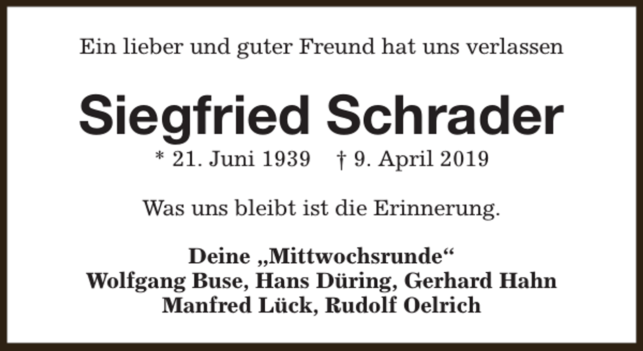 <p>Ein lieber und guter Freund hat uns verlassen</p><p>Siegfried Schrader<br />* 21. Juni 1939</p><p>† 9. April 2019</p><p>Was uns bleibt ist die Erinnerung.<br />Deine „Mittwochsrunde“<br />Wolfgang Buse, Hans Düring, Gerhard Hahn<br />Manfred Lück, Rudolf Oelrich</p>