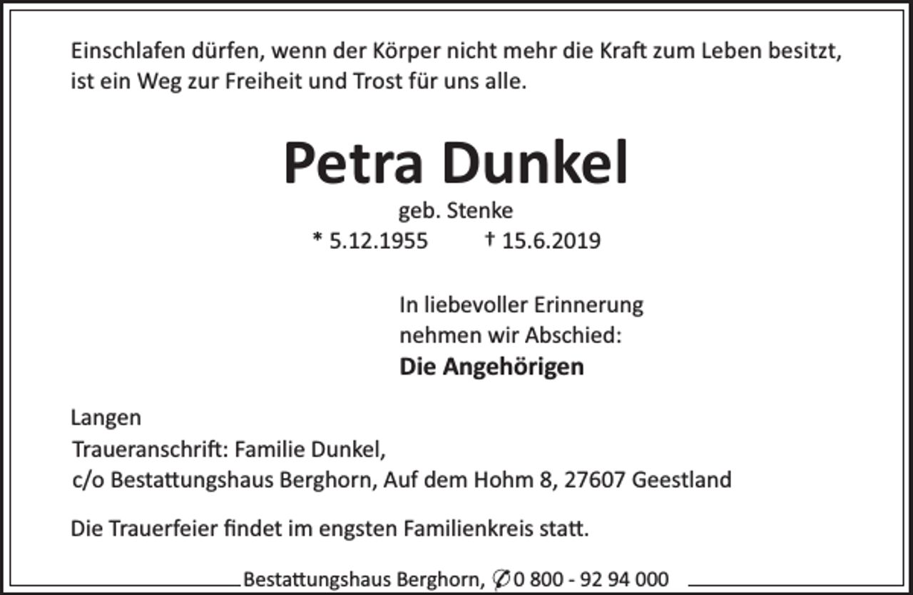 <p>Einschlafen dürfen, wenn der Körper nicht mehr die Kra zum Leben besitzt,<br />ist ein Weg zur Freiheit und Trost für uns alle.</p><p>Petra Dunkel<br />geb. Stenke<br />* 5.12.1955<br />† 15.6.2019</p><p>In liebevoller Erinnerung<br />nehmen wir Abschied:</p><p>Die Angehörigen</p><p>Langen<br />Traueranschri : Familie Dunkel,<br />c/o Besta ungshaus Berghorn, Auf dem Hohm 8, 27607 Geestland<br />Die Trauerfeier ﬁndet im engsten Familienkreis sta .<br />Besta ungshaus Berghorn, * 0 800 - 92 94 000</p>