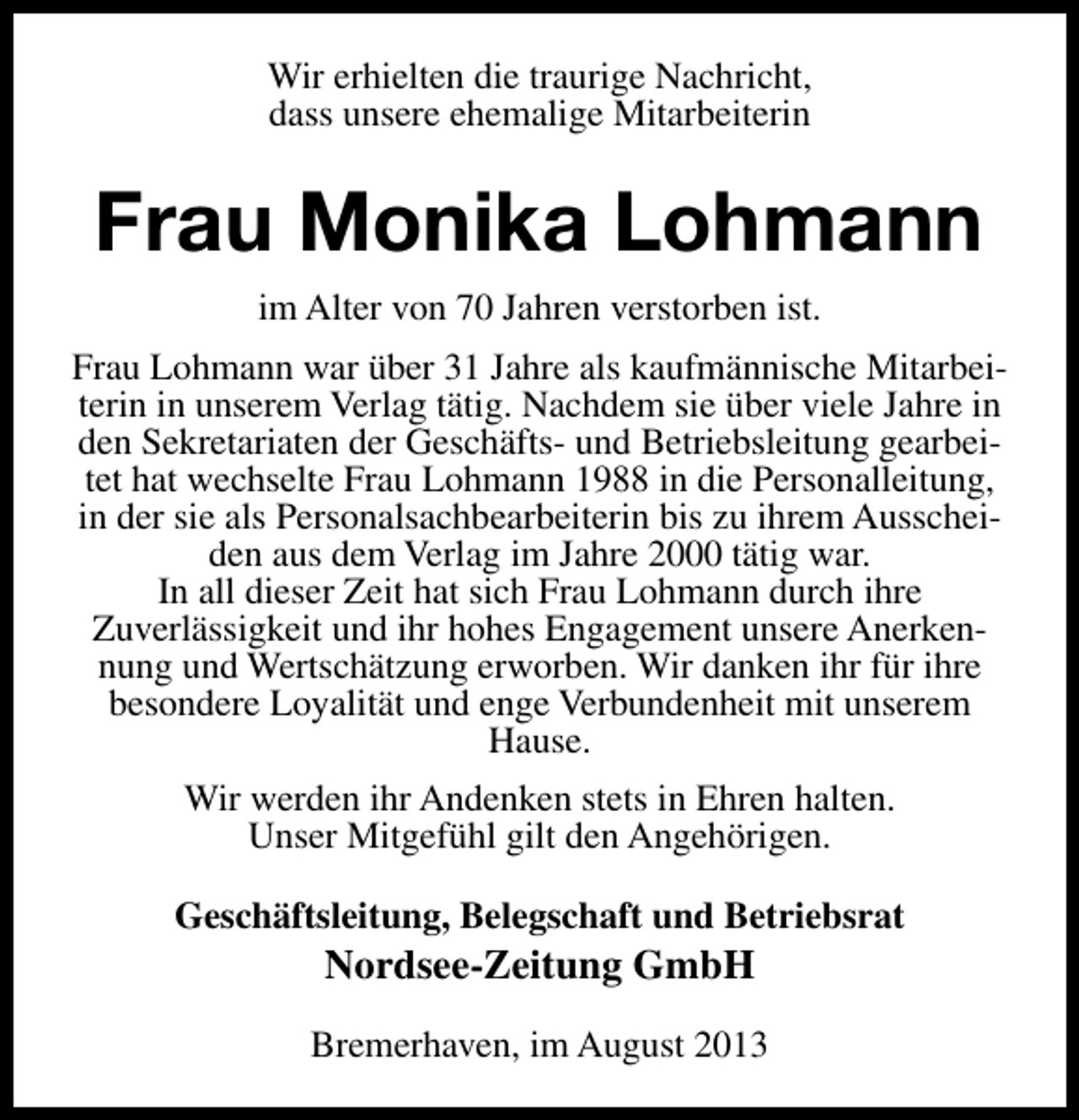 <p>Wir erhielten die traurige Nachricht,<br />dass unsere ehemalige Mitarbeiterin</p><p>Frau Monika Lohmann<br />im Alter von 70 Jahren verstorben ist.<br />Frau Lohmann war über 31 Jahre als kaufmännische Mitarbeiterin in unserem Verlag tätig. Nachdem sie über viele Jahre in<br />den Sekretariaten der Geschäfts- und Betriebsleitung gearbeitet hat wechselte Frau Lohmann 1988 in die Personalleitung,<br />in der sie als Personalsachbearbeiterin bis zu ihrem Ausscheiden aus dem Verlag im Jahre 2000 tätig war.<br />In all dieser Zeit hat sich Frau Lohmann durch ihre<br />Zuverlässigkeit und ihr hohes Engagement unsere Anerkennung und Wertschätzung erworben. Wir danken ihr für ihre<br />besondere Loyalität und enge Verbundenheit mit unserem<br />Hause.<br />Wir werden ihr Andenken stets in Ehren halten.<br />Unser Mitgefühl gilt den Angehörigen.<br />Geschäftsleitung, Belegschaft und Betriebsrat</p><p>Nordsee-Zeitung GmbH</p><p>Bremerhaven, im August 2013</p>
