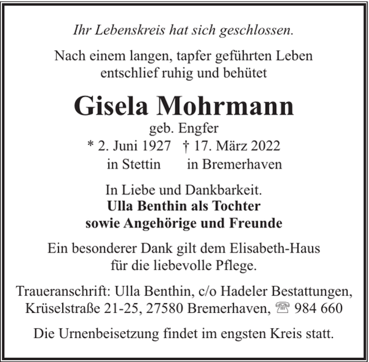 <p>Ihr Lebenskreis hat sich geschlossen.<br />Nach einem langen, tapfer geführten Leben<br />entschlief ruhig und behütet</p><p>Gisela Mohrmann<br />geb. Engfer<br />* 2. Juni 1927 † 17. März 2022<br />in Stettin<br />in Bremerhaven</p><p>In Liebe und Dankbarkeit.<br />Ulla Benthin als Tochter<br />sowie Angehörige und Freunde<br />Ein besonderer Dank gilt dem Elisabeth-Haus<br />für die liebevolle Pflege.<br />Traueranschrift: Ulla Benthin, c/o Hadeler Bestattungen,<br />Krüselstraße 21-25, 27580 Bremerhaven, ' 984 660<br />Die Urnenbeisetzung findet im engsten Kreis statt.</p>