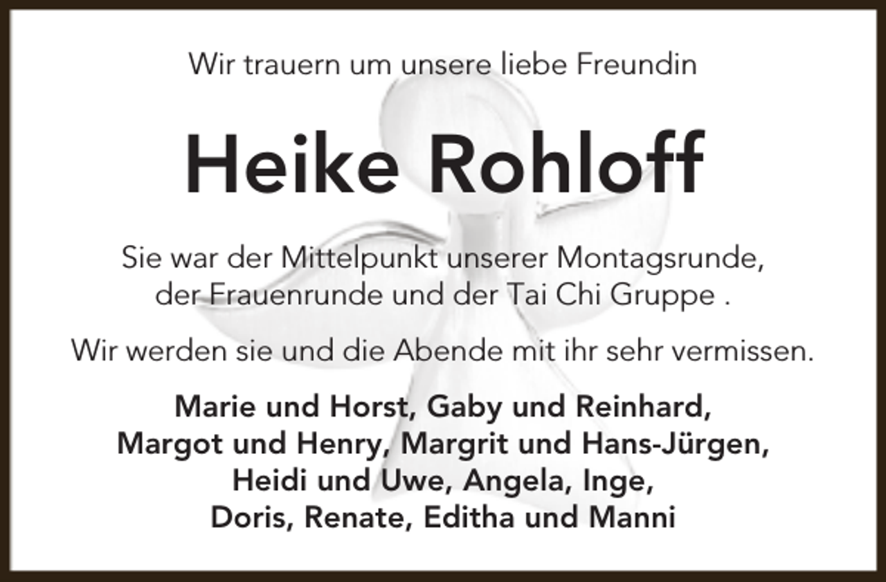 <p>Wir trauern um unsere liebe Freundin</p><p>Heike Rohloff<br />Sie war der Mittelpunkt unserer Montagsrunde,<br />der Frauenrunde und der Tai Chi Gruppe .<br />Wir werden sie und die Abende mit ihr sehr vermissen.<br />Marie und Horst, Gaby und Reinhard,<br />Margot und Henry, Margrit und Hans-Jürgen,<br />Heidi und Uwe, Angela, Inge,<br />Doris, Renate, Editha und Manni</p>